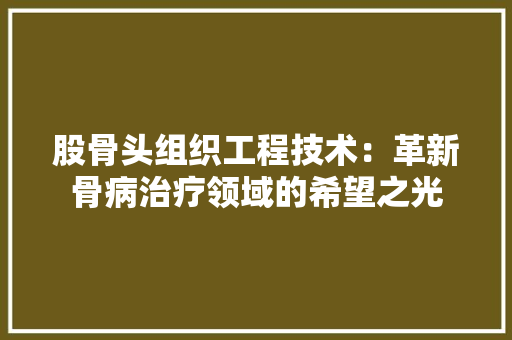 股骨头组织工程技术：革新骨病治疗领域的希望之光 室内设计