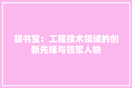 胡书宝：工程技术领域的创新先锋与领军人物 室内设计