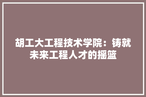 胡工大工程技术学院：铸就未来工程人才的摇篮 室内设计