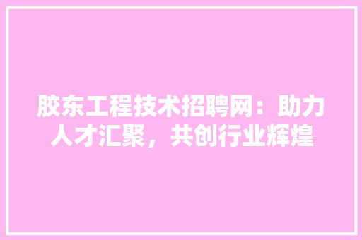 胶东工程技术招聘网：助力人才汇聚，共创行业辉煌 室内设计