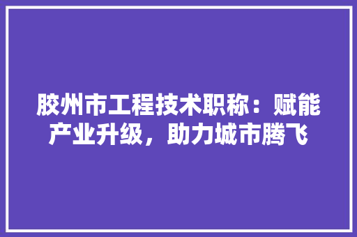 胶州市工程技术职称：赋能产业升级，助力城市腾飞 室内设计