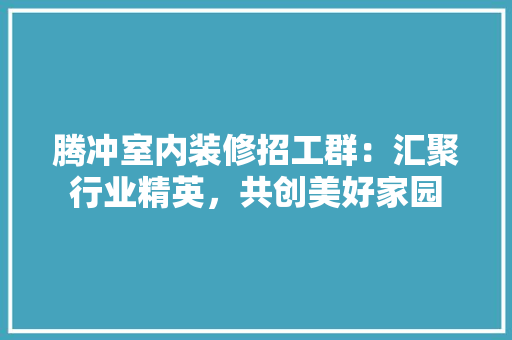 腾冲室内装修招工群：汇聚行业精英，共创美好家园 室内设计