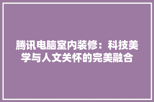 腾讯电脑室内装修：科技美学与人文关怀的完美融合 室内设计