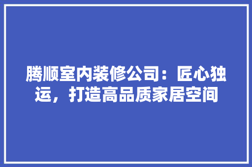 腾顺室内装修公司：匠心独运，打造高品质家居空间 室内设计