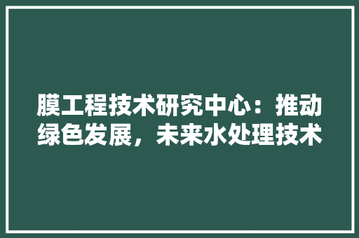 膜工程技术研究中心：推动绿色发展，未来水处理技术革新 室内设计