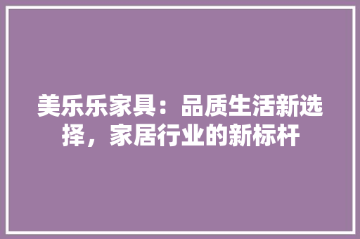 美乐乐家具：品质生活新选择，家居行业的新标杆 室内设计