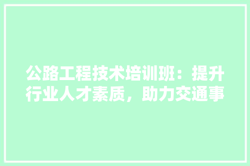 公路工程技术培训班：提升行业人才素质，助力交通事业发展 家居装修