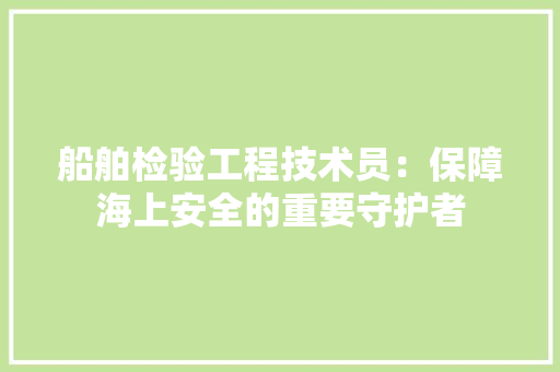 船舶检验工程技术员：保障海上安全的重要守护者