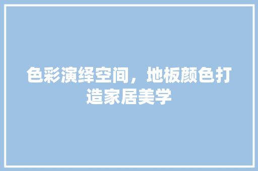 色彩演绎空间，地板颜色打造家居美学 室内设计