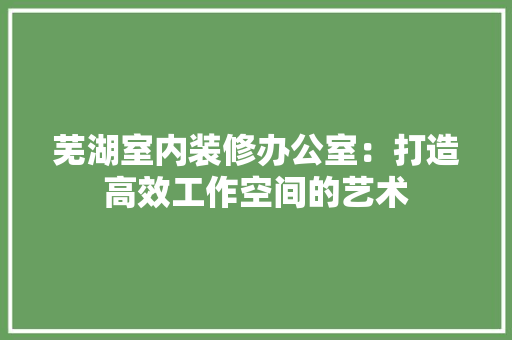 芜湖室内装修办公室：打造高效工作空间的艺术 室内设计