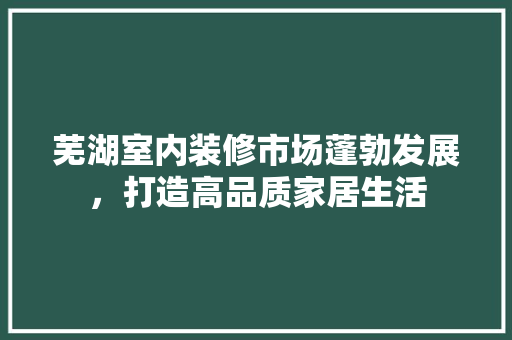 芜湖室内装修市场蓬勃发展，打造高品质家居生活 室内设计