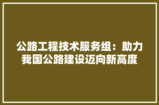 公路工程技术服务组：助力我国公路建设迈向新高度 家居装修