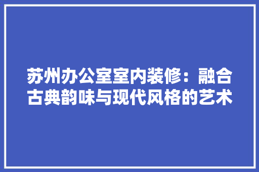 苏州办公室室内装修：融合古典韵味与现代风格的艺术空间 室内设计