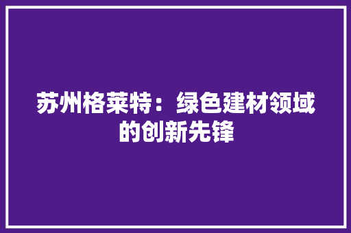 苏州格莱特：绿色建材领域的创新先锋 室内设计