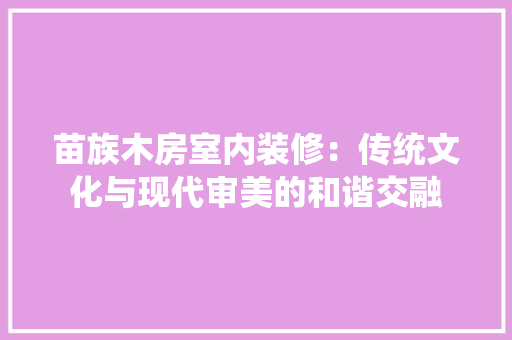 苗族木房室内装修：传统文化与现代审美的和谐交融 室内设计