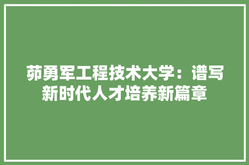 茆勇军工程技术大学：谱写新时代人才培养新篇章