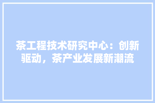 茶工程技术研究中心：创新驱动，茶产业发展新潮流