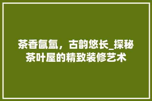 茶香氤氲，古韵悠长_探秘茶叶屋的精致装修艺术