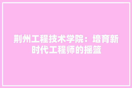 荆州工程技术学院：培育新时代工程师的摇篮