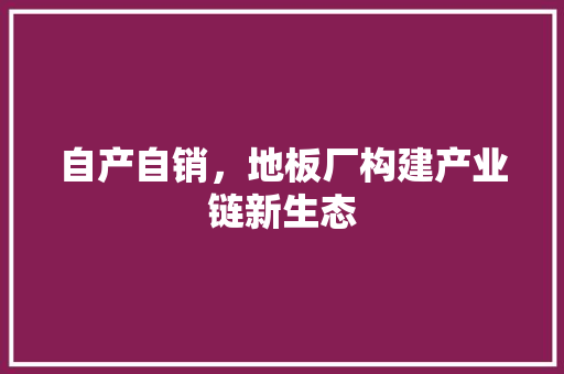 自产自销，地板厂构建产业链新生态 室内设计