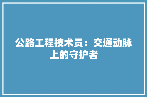 公路工程技术员：交通动脉上的守护者 家居装修