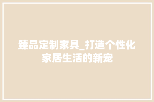 臻品定制家具_打造个性化家居生活的新宠 室内设计
