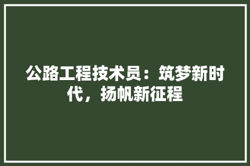 公路工程技术员：筑梦新时代，扬帆新征程 家居装修