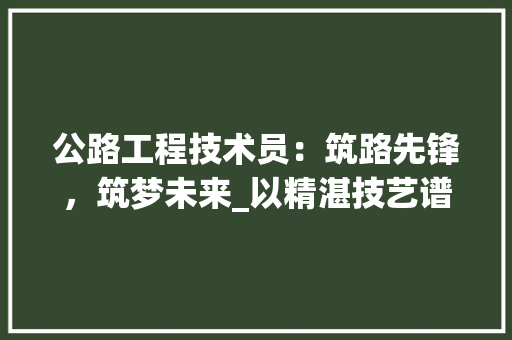 公路工程技术员：筑路先锋，筑梦未来_以精湛技艺谱写公路建设华章 家居装修