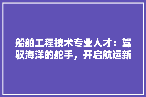 船舶工程技术专业人才：驾驭海洋的舵手，开启航运新时代 室内设计