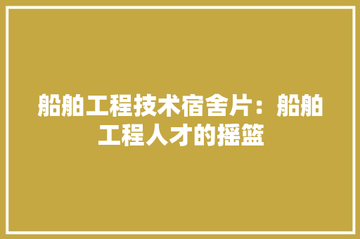 船舶工程技术宿舍片：船舶工程人才的摇篮