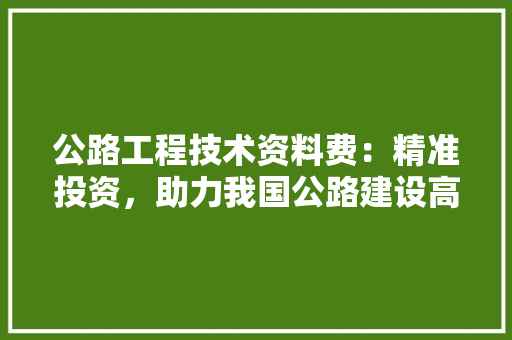 公路工程技术资料费：精准投资，助力我国公路建设高质量发展 家居装修