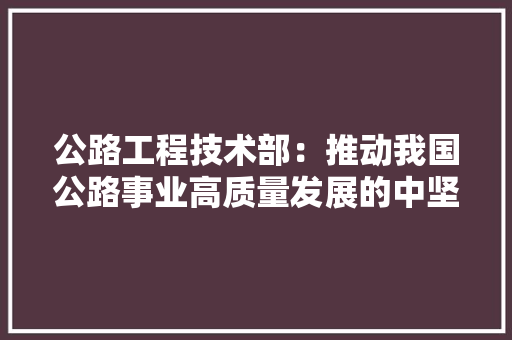 公路工程技术部：推动我国公路事业高质量发展的中坚力量