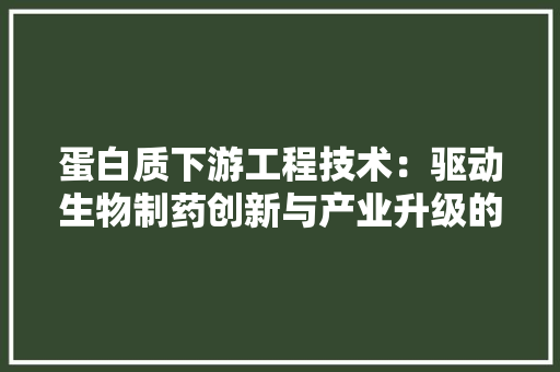 蛋白质下游工程技术：驱动生物制药创新与产业升级的关键 室内设计