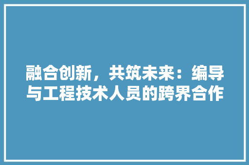 融合创新，共筑未来：编导与工程技术人员的跨界合作之路 室内设计