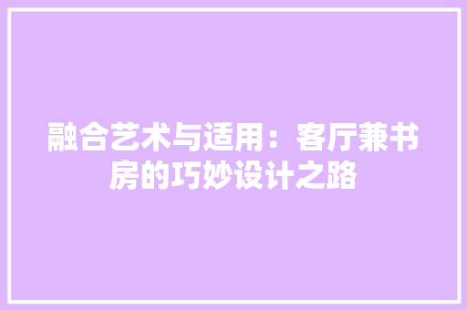 融合艺术与适用：客厅兼书房的巧妙设计之路 室内设计