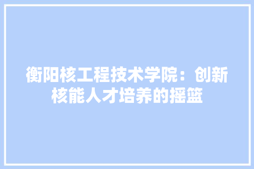 衡阳核工程技术学院：创新核能人才培养的摇篮 室内设计