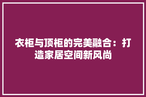 衣柜与顶柜的完美融合：打造家居空间新风尚 室内设计
