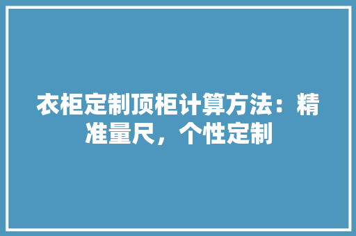 衣柜定制顶柜计算方法：精准量尺，个性定制 室内设计