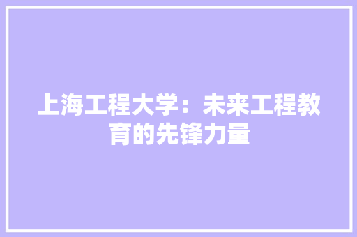上海工程大学：未来工程教育的先锋力量
