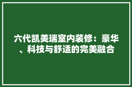 六代凯美瑞室内装修：豪华、科技与舒适的完美融合