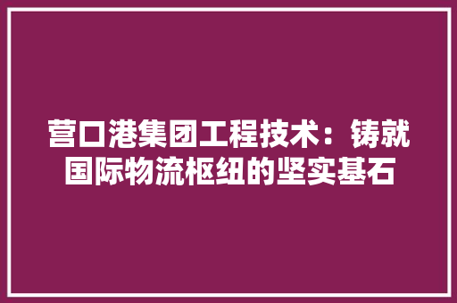 营口港集团工程技术：铸就国际物流枢纽的坚实基石 室内设计