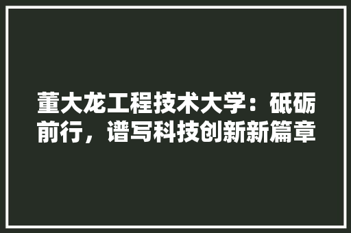 董大龙工程技术大学：砥砺前行，谱写科技创新新篇章 室内设计