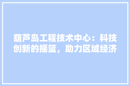 葫芦岛工程技术中心：科技创新的摇篮，助力区域经济发展