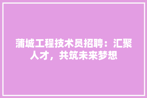 蒲城工程技术员招聘：汇聚人才，共筑未来梦想