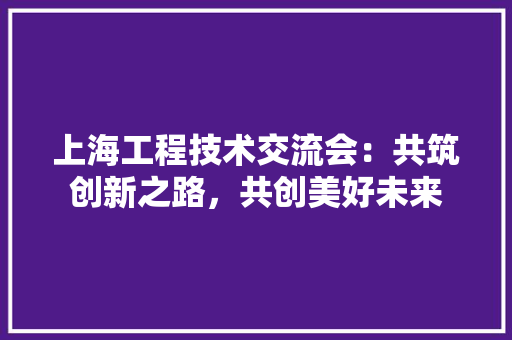 上海工程技术交流会：共筑创新之路，共创美好未来 地板材料