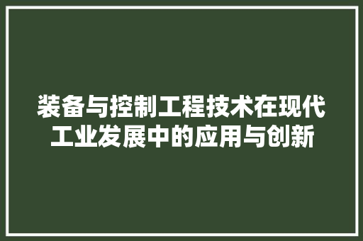 装备与控制工程技术在现代工业发展中的应用与创新