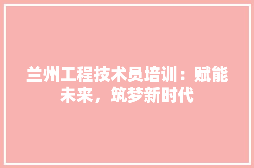 兰州工程技术员培训：赋能未来，筑梦新时代 家居装修