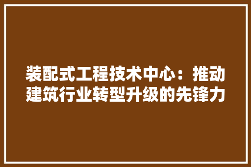 装配式工程技术中心：推动建筑行业转型升级的先锋力量 室内设计