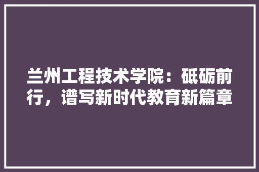 兰州工程技术学院：砥砺前行，谱写新时代教育新篇章 家居装修