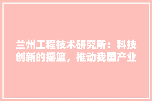 兰州工程技术研究所：科技创新的摇篮，推动我国产业发展的重要力量 家居装修